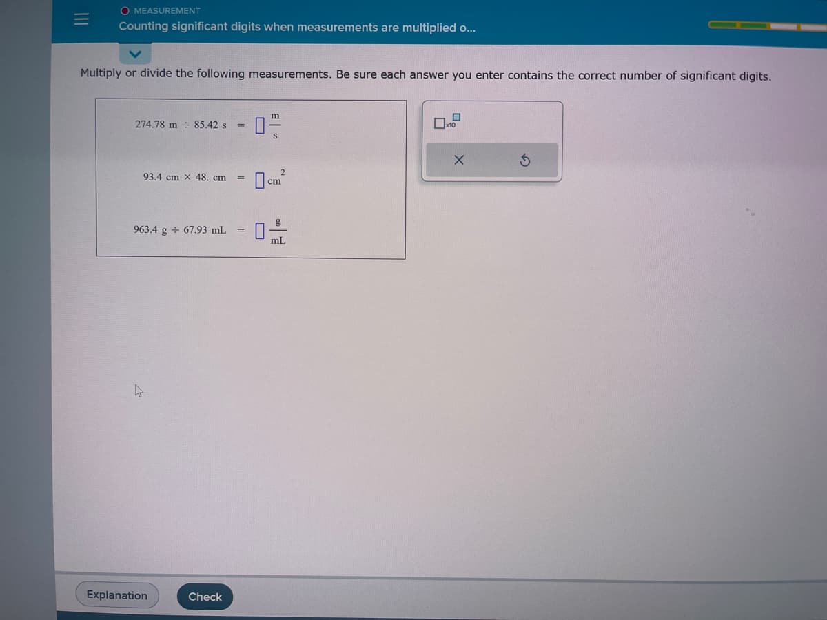=
O MEASUREMENT
Counting significant digits when measurements are multiplied o...
Multiply or divide the following measurements. Be sure each answer you enter contains the correct number of significant digits.
274.78 m 85.42 s
93.4 cm x 48. cm
963.4 g 67.93 mL
Explanation
Check
=
=
=
m
0-2-2
S
2
cm
g
0-
mL
x10
X
S