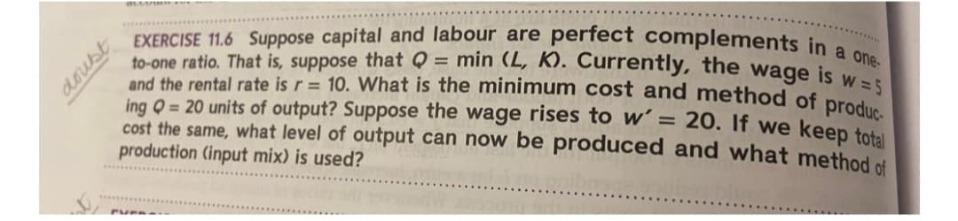 doubt
EXERCISE 11.6 Suppose capital and labour are perfect complements in a one-
to-one ratio. That is, suppose that Q = min (L, K). Currently, the wage is w=5
and the rental rate is r = 10. What is the minimum cost and method of produc
ing Q = 20 units of output? Suppose the wage rises to w' = 20. If we keep total
cost the same, what level of output can now be produced and what method of
production (input mix) is used?
PVER