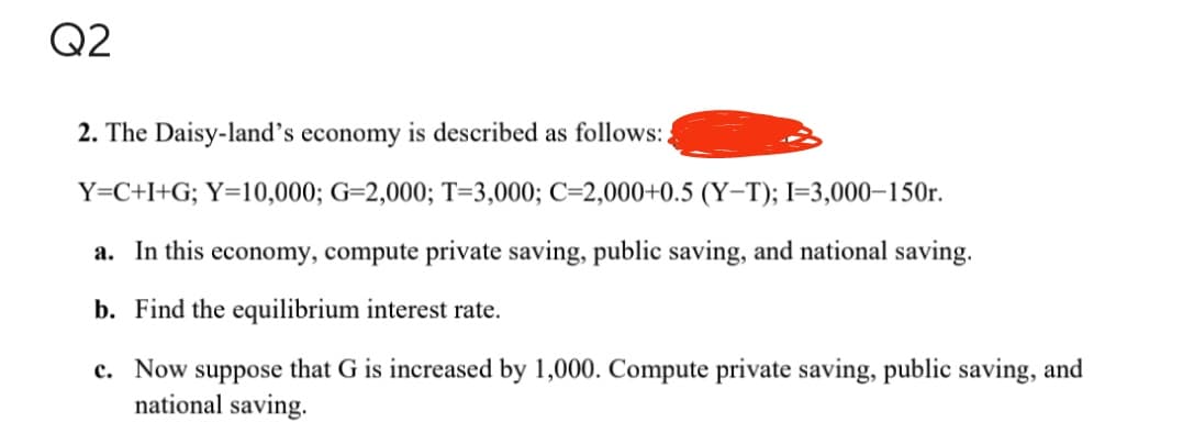 Q2
2. The Daisy-land's economy is described as follows:
Y=C+I+G; Y=10,000; G-2,000; T-3,000; C=2,000+0.5 (Y-T); I=3,000-150r.
a. In this economy, compute private saving, public saving, and national saving.
b. Find the equilibrium interest rate.
c. Now suppose that G is increased by 1,000. Compute private saving, public saving, and
national saving.