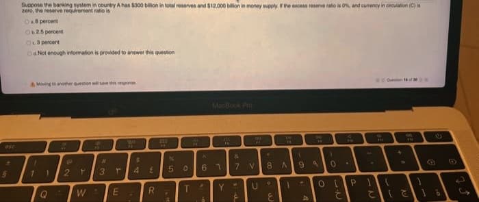 Suppose the banking syslem in country A has $300 billion in lotal reserves and $12,000 bilion in money supply. the excess reserve ratio is ON, and curency in crculation (C) is
zoro, the reserve requirement ratio is
Da8 percent
O25 percent
Oca percent
Oa. Not enough information is provided to answer this question
Oeon of
Moving to another queston will save this resporise
MacBook Pro
T1
56
IP
%3D
3.
6.
7.
8 A
9.
3
4
P
T.
Y.
W
