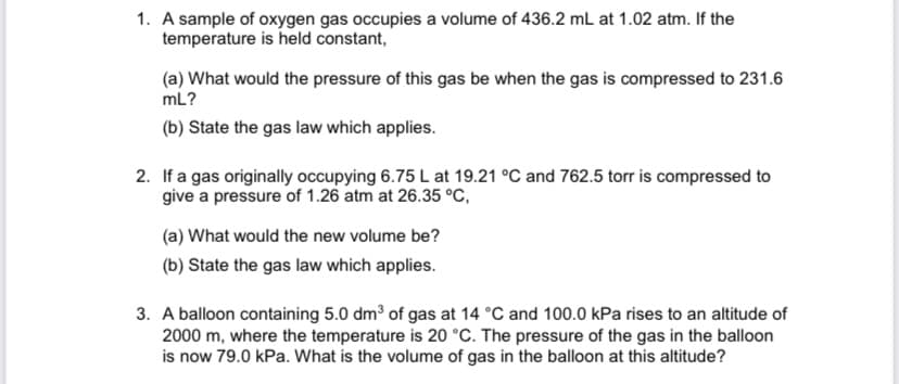 1. A sample of oxygen gas occupies a volume of 436.2 mL at 1.02 atm. If the
temperature is held constant,
(a) What would the pressure of this gas be when the gas is compressed to 231.6
mL?
(b) State the gas law which applies.
2. If a gas originally occupying 6.75 L at 19.21 °C and 762.5 torr is compressed to
give a pressure of 1.26 atm at 26.35 °C,
(a) What would the new volume be?
(b) State the gas law which applies.
3. A balloon containing 5.0 dm3 of gas at 14 °C and 100.0 kPa rises to an altitude of
2000 m, where the temperature is 20 °C. The pressure of the gas in the balloon
is now 79.0 kPa. What is the volume of gas in the balloon at this altitude?
