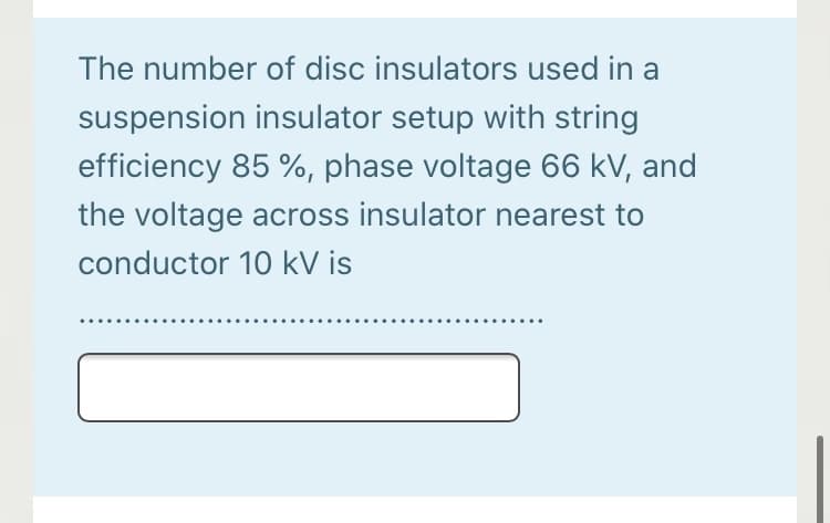 The number of disc insulators used in a
suspension insulator setup with string
efficiency 85 %, phase voltage 66 kV, and
the voltage across insulator nearest to
conductor 10 kV is
