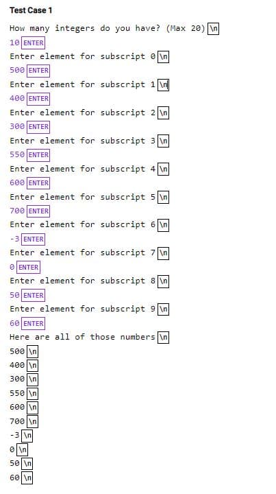 Test Case 1
How many integers do you have? (Max 20) \n
10 ENTER
Enter element for subscript e \n
500 ENTER
Enter element for subscript 1 \n
400 ENTER
Enter element for subscript 2 \n
300 ENTER
Enter element for subscript 3 \n
550 ENTER
Enter element for subscript 4 \n
600 ENTER
Enter element for subscript 5 \n
700 ENTER
Enter element for subscript 6 \n
-3 ENTER
Enter element for subscript 7 \n
O ENTER
Enter element for subscript 8 \n
50 ENTER
Enter element for subscript 9 \n
60 ENTER
Here are all of those numbers in
500 \n
400 |\n
300 \n
550 |\n
600 \n
700|\n
-3 \n
0 \n
50 \n
60 \n
