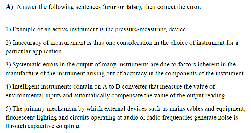 A) Answer the following sentences (true or false), then correct the error.
1) Example of an active instrument is the pressure-measuring device.
2) Inaccuracy of measurement is thus one consideration in the choice of instrument for a
particular application.
3) Systematic errors in the output of many instruments are due to factors inherent in the
manufacture of the instrument arising out of accuracy in the components of the instrument.
4) Intelligent instruments contain on A to D converter that measure the value of
environmental inputs and automatically compensate the value of the output reading.
5) The primary mechanism by which external devices such as mains cables and equipment,
fluorescent lighting and circuits operating at audio or radio frequencies generate noise is
through capacitive coupling.
