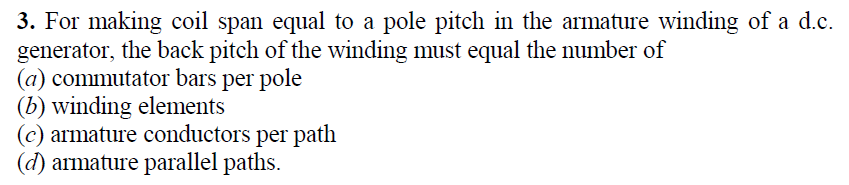 3. For making coil span equal to a pole pitch in the armature winding of a d.c.
generator, the back pitch of the winding must equal the number of
(a) commutator bars per pole
(b) winding elements
(c) armature conductors per path
(d) armature parallel paths.
