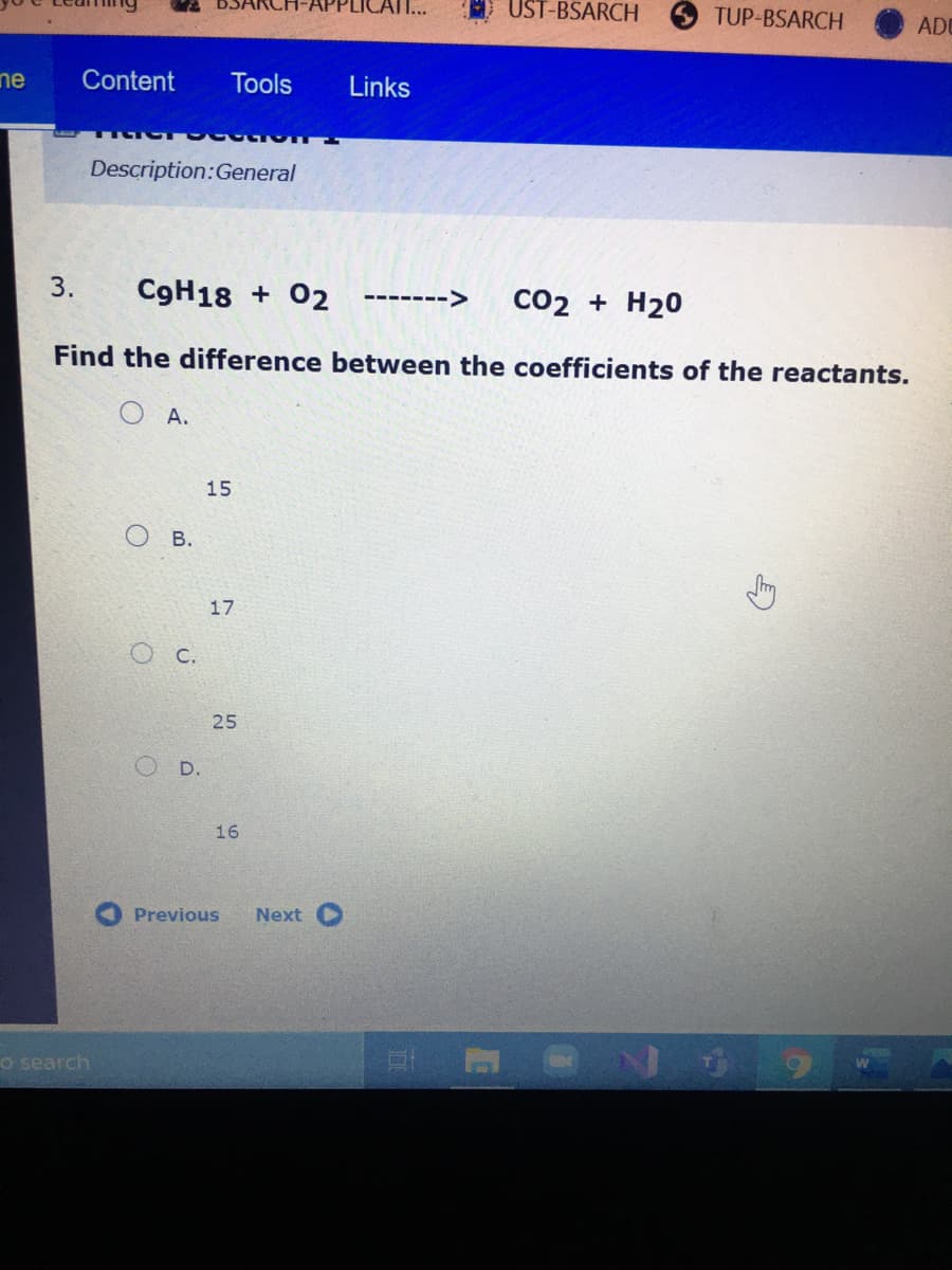 UST-BSARCH
TUP-BSARCH
ADU
ne
Content
Tools
Links
Description:General
3.
C9H18 + 02
Co2 + H20
------->
Find the difference between the coefficients of the reactants.
O A.
15
В.
17
O C.
25
O D.
16
Previous
Next
o search
