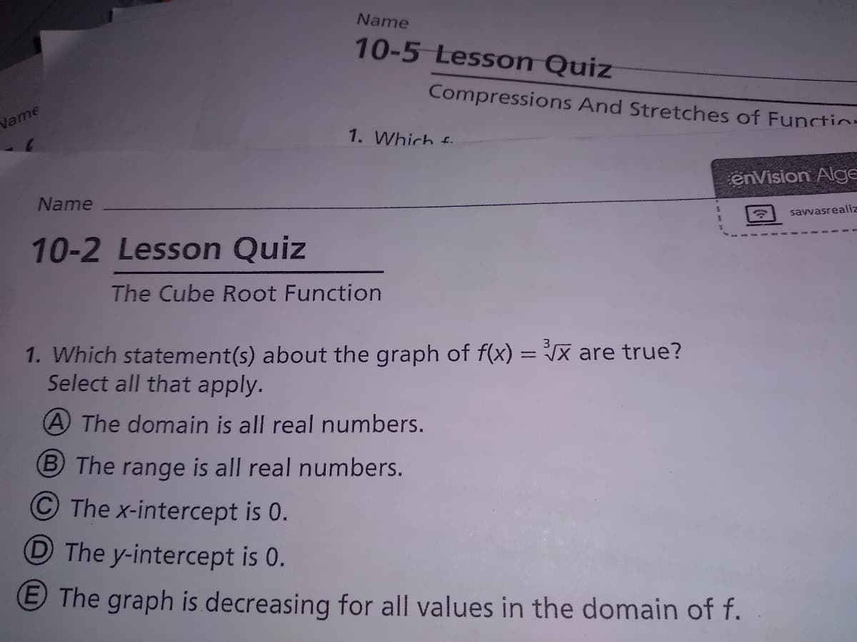 Name
10-5 Lesson Quiz
Compressions And Stretches of Functin-
Name
1. Which f.
enVision Alge
Name
savvasrealiz
10-2 Lesson Quiz
The Cube Root Function
1. Which statement(s) about the graph of f(x) = Jx are true?
Select all that apply.
A The domain is all real numbers.
B The range is all real numbers.
The x-intercept is 0.
D The y-intercept is 0.
E The graph is decreasing for all values in the domain of f.
