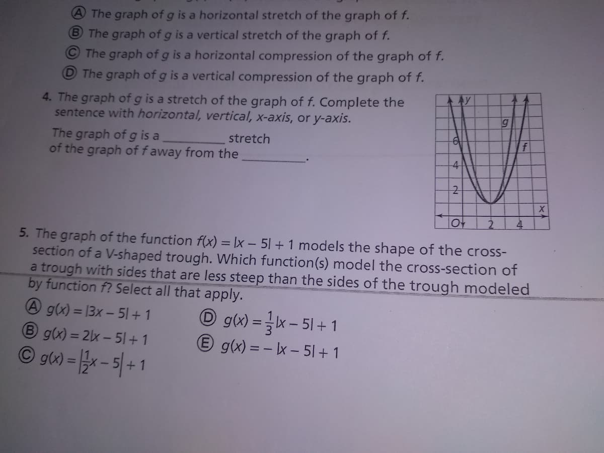 AThe graph of g is a horizontal stretch of the graph of f.
B The graph of g is a vertical stretch of the graph of f.
The graph of g is a horizontal compression of the graph of f.
The graph of g is a vertical compression of the graph of f.
4. The graph of g is a stretch of the graph of f. Complete the
sentence with horizontal, vertical, x-axis, or y-axis.
The graph of g is a
of the graph of f away from the
stretch
f
-4
5. The graph of the function f(x) = \x – 51 + 1 models the shape of the cross-
section of a V-shaped trough. Which function(s) model the cross-section of
a trough with sides that are less steep than the sides of the trough modeled
by function f? Select all that apply.
A g(x) = 13x - 51+ 1
B g(x) = 2x - 51+ 1
© g) = - 5|+1
O g(x) =x - 51+ 1
E g(x) = - x - 5| + 1
