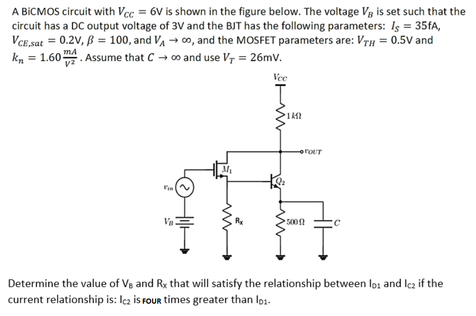 A BiCMOS circuit with Vcc= 6V is shown in the figure below. The voltage V3 is set such that the
circuit has a DC output voltage of 3V and the BJT has the following parameters: Is = 35fA,
= 0.2V, B = 100, and VA → ∞, and the MOSFET parameters are: VTH = 0.5V and
= 1.60 mA
Assume that C → ∞o and use VT = 26mV.
V²
VCE,sat
kn
VB
M₁
Rx
Vcc
•1ΚΩ
-OVOUT
500 9
C
Determine the value of VB and Rx that will satisfy the relationship between ID1 and Ic2 if the
current relationship is: Ic₂ is FOUR times greater than lp₁.