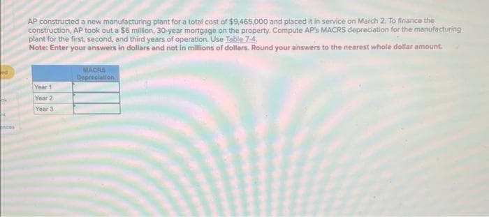 ed
k
ht
nces
AP constructed a new manufacturing plant for a total cost of $9,465,000 and placed it in service on March 2. To finance the
construction, AP took out a $6 million, 30-year mortgage on the property. Compute AP's MACRS depreciation for the manufacturing
plant for the first, second, and third years of operation. Use Table 7-4.
Note: Enter your answers in dollars and not in millions of dollars. Round your answers to the nearest whole dollar amount.
Year 1
Year 2
Year 3
MACRS
Depreciation