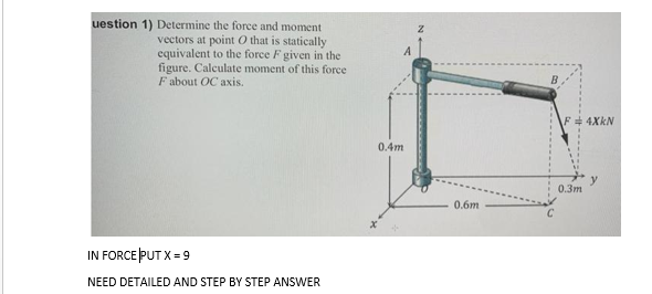 uestion 1) Determine the force and moment
vectors at point O that is statically
equivalent to the force F given in the
figure. Calculate moment of this force
F about OC axis.
A
F 4XKN
0.4m
y
0.3m
0.6m
IN FORCE PUT X = 9
NEED DETAILED AND STEP BY STEP ANSWER
