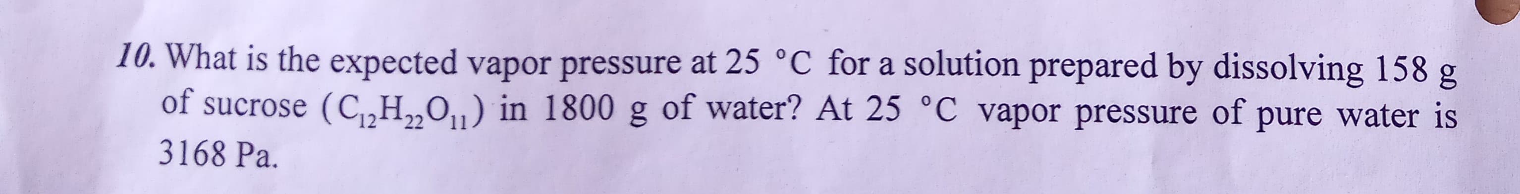 10. What is the expected vapor pressure at 25 °C for a solution prepared by dissolving 158 g
of sucrose (C,„H„O,„) in 1800 g of water? At 25 °C vapor pressure of pure water is
22
3168 Pa.
