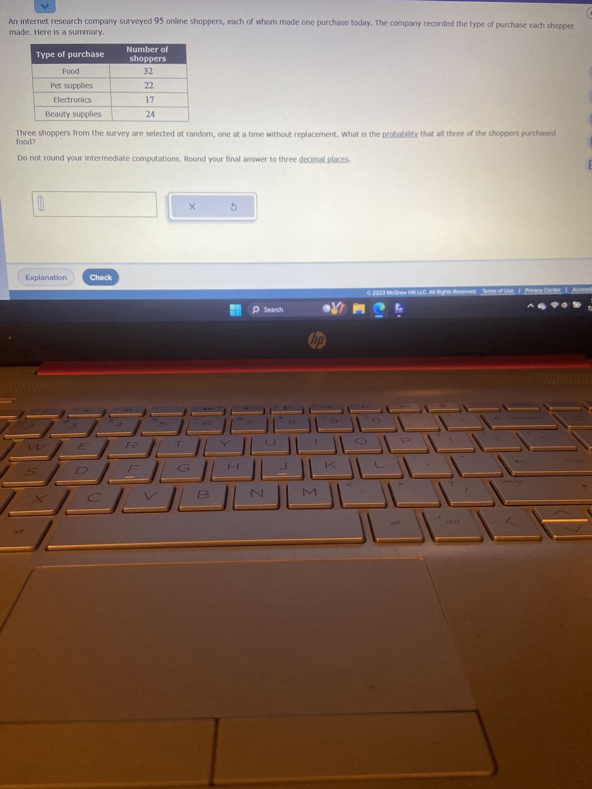 An internet research company surveyed 95 online shoppers, each of whom made one purchase today. The company recorded the type of purchase each shopper
made. Here is a summary.
Type of purchase
alt
0
Food
Pet supplies
Electronics
Beauty supplies
Three shoppers from the survey are selected at random, one at a time without replacement. What is the probability that all three of the shoppers purchased
food?
Do not round your intermediate computations. Round your final answer to three decimal places.
Explanation
W
Number of
shoppers
32
22
Check
PA
17
24
IDI
%
X
3.5
Z
Search
*
00
34
hp
SIG
10
Y
© 2023 McGraw Hill LLC. All Rights Reserved. Terms of Use Privacy Center | Accessi
L
alt
ctrl
pause
war
E
E
wamemuumONE
SHERA
enter
E
7
E