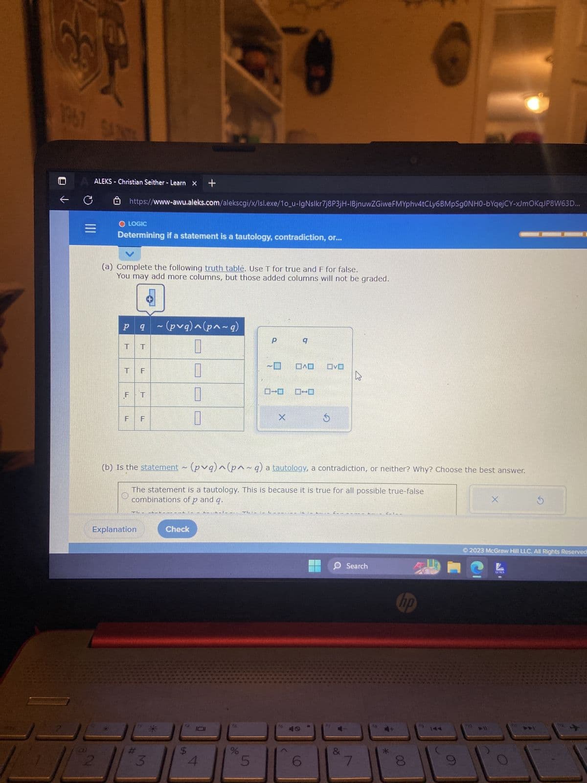 ---

### Determining if a Statement is a Tautology, Contradiction, or Neither

**Instructions:**
1. Complete the following truth table. Use T for true and F for false. You may add more columns, but those added columns will not be graded.

**Given Statement:**
~(p ∨ q) ∧ (p ∧ ~q)

#### Truth Table:

| p   | q   | ~(p ∨ q) | p ∧ ~q | ~(p ∨ q) ∧ (p ∧ ~q) |
|---|---|---------|-----|------------------------|
| T | T |    F    |  F  |            F           |
| T | F |    F    |  T  |            F           |
| F | T |    F    |  F  |            F           |
| F | F |    T    |  F  |            F           |

(b) Is the statement ~(p ∨ q) ∧ (p ∧ ~q) a tautology, a contradiction, or neither? Why? Choose the best answer.

- The statement is a tautology. This is because it is true for all possible true-false combinations of p and q.
- The statement is a contradiction. This is because it is false for every possible combination of p and q.
- The statement is neither a tautology nor a contradiction. This is since it is true for some combinations of p and q and false for others.

**Answer:**
- The statement is a contradiction. This is because it is false for every possible combination of p and q.

**Explanation:**
The truth table shows that no matter what values of p and q are chosen (both true, both false, one true and one false), the resulting expression ~(p ∨ q) ∧ (p ∧ ~q) always evaluates to false, hence it is a contradiction.

[Check Button]

© 2023 McGraw Hill LLC. All Rights Reserved.

---