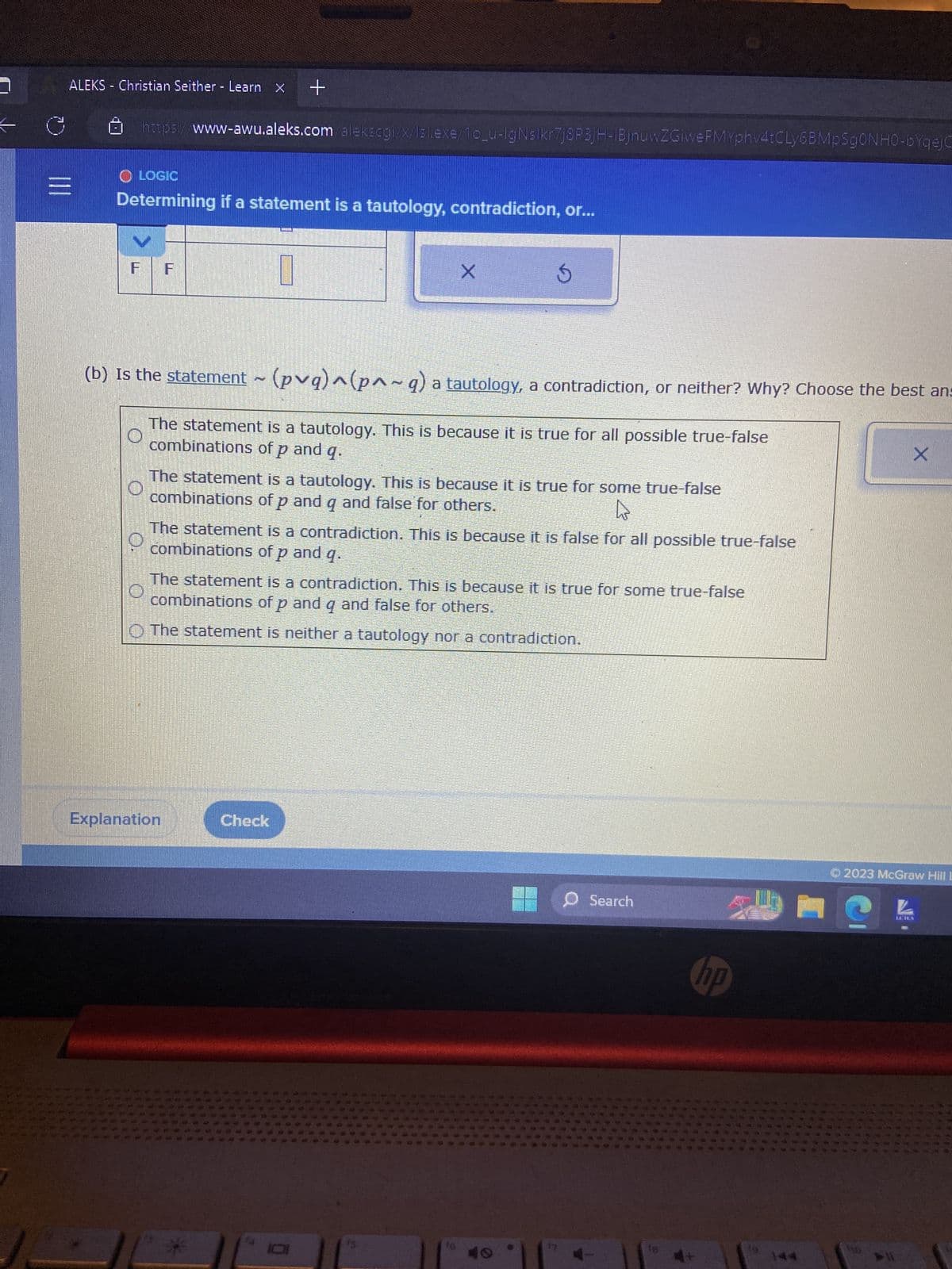 ### Determining if a Statement is a Tautology, Contradiction, or Neither

In logic, it is important to determine whether a given statement is a tautology, a contradiction, or neither. This understanding helps in evaluating logical arguments and constructing proofs. 

#### Example Problem:

**Given Statement:**

Determine if the following statement is a tautology, a contradiction, or neither, and explain why:  
\[(p \vee q) \land (p \land \neg q)\]

#### Options:

1. **The statement is a tautology. This is because it is true for all possible true-false combinations of \(p\) and \(q\).**
2. **The statement is a tautology. This is because it is true for some true-false combinations of \(p\) and \(q\) and false for others.**
3. **The statement is a contradiction. This is because it is false for all possible true-false combinations of \(p\) and \(q\).**
4. **The statement is a contradiction. This is because it is true for some true-false combinations of \(p\) and \(q\) and false for others.**
5. **The statement is neither a tautology nor a contradiction.**

#### Explanation:

- **Tautology:** A statement that is always true regardless of the truth values of the propositions involved.
- **Contradiction:** A statement that is always false regardless of the truth values of the propositions involved.
- **Neither:** A statement that is true for some truth values and false for others.

#### Graphs and Diagrams:

1. **Truth Table Construction:** 
   - **Step 1:** Evaluate \(p \vee q\)
   - **Step 2:** Evaluate \(p \land \neg q\)
   - **Step 3:** Combine the results using \((p \vee q) \land (p \land \neg q)\)

| \(p\) | \(q\) | \(\neg q\) | \(p \vee q\) | \(p \land \neg q\) | \((p \vee q) \land (p \land \neg q)\) |
|------|------|-------------|-------------|-------------------|------------------------------------|
| T    | T    | F           | T           | F                 | F                                  |
| T    | F    | T