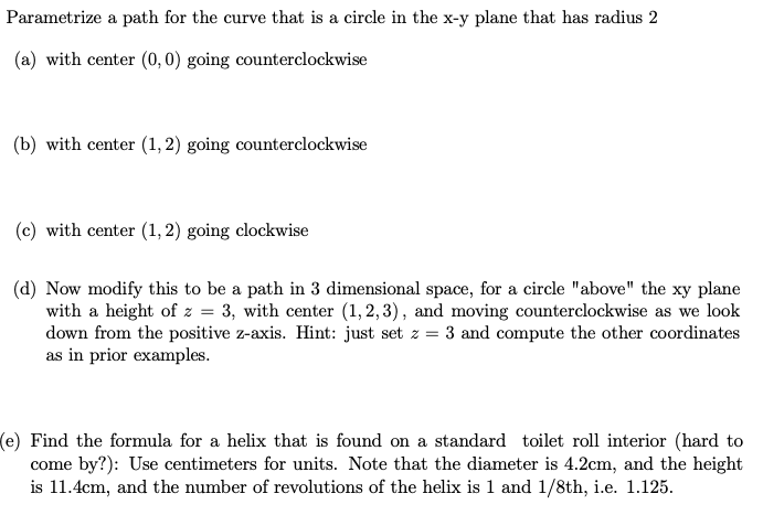 Parametrize a path for the curve that is a circle in the x-y plane that has radius 2
(a) with center (0, 0) going counterclockwise
(b) with center (1, 2) going counterclockwise
(c) with center (1,2) going clockwise
(d) Now modify this to be a path in 3 dimensional space, for a circle "above" the xy plane
with a height of z = 3, with center (1,2,3), and moving counterclockwise as we look
down from the positive z-axis. Hint: just set z = 3 and compute the other coordinates
as in prior examples.
(e) Find the formula for a helix that is found on a standard toilet roll interior (hard to
come by?): Use centimeters for units. Note that the diameter is 4.2cm, and the height
is 11.4cm, and the number of revolutions of the helix is 1 and 1/8th, i.e. 1.125.
