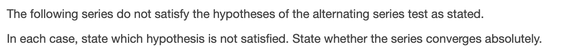 The following series do not satisfy the hypotheses of the alternating series test as stated.
In each case, state which hypothesis is not satisfied. State whether the series converges absolutely.
