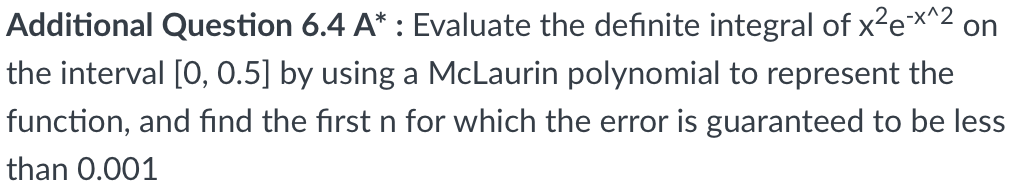 Additional Question 6.4 A* : Evaluate the definite integral of x²e*^2 on
the interval [0, 0.5] by using a McLaurin polynomial to represent the
function, and fınd the first n for which the error is guaranteed to be less
than 0.001
