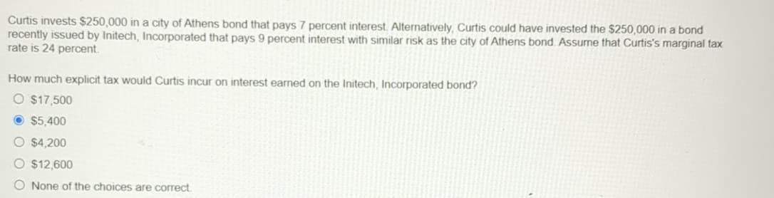 Curtis invests $250,000 in a city of Athens bond that pays 7 percent interest. Alternatively, Curtis could have invested the $250,000 in a bond
recently issued by Initech, Incorporated that pays 9 percent interest with similar risk as the city of Athens bond. Assume that Curtis's marginal tax
rate is 24 percent.
How much explicit tax would Curtis incur on interest earned on the Initech, Incorporated bond?
O $17,500
$5,400
O $4,200
O $12,600
O None of the choices are correct.