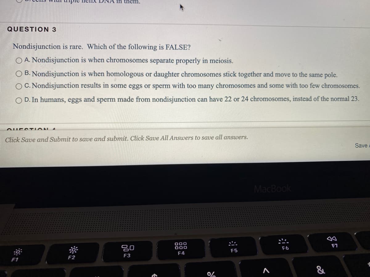 ipie nelIX
them.
QUESTION 3
Nondisjunction is rare. Which of the following is FALSE?
O A. Nondisjunction is when chromosomes separate properly in meiosis.
O B. Nondisjunction is when homologous or daughter chromosomes stick together and move to the same pole.
O C. Nondisjunction results in some eggs or sperm with too many chromosomes and some with too few chromosomes.
O D. In humans, eggs and sperm made from nondisjunction can have 22 or 24 chromosomes, instead of the normal 23.
Click Save and Submit to save and submit. Click Save All Answers to save all answers.
Save.
MacBook
000
000
F7
吕0
F6
F5
F4
F3
F2
F1
&
