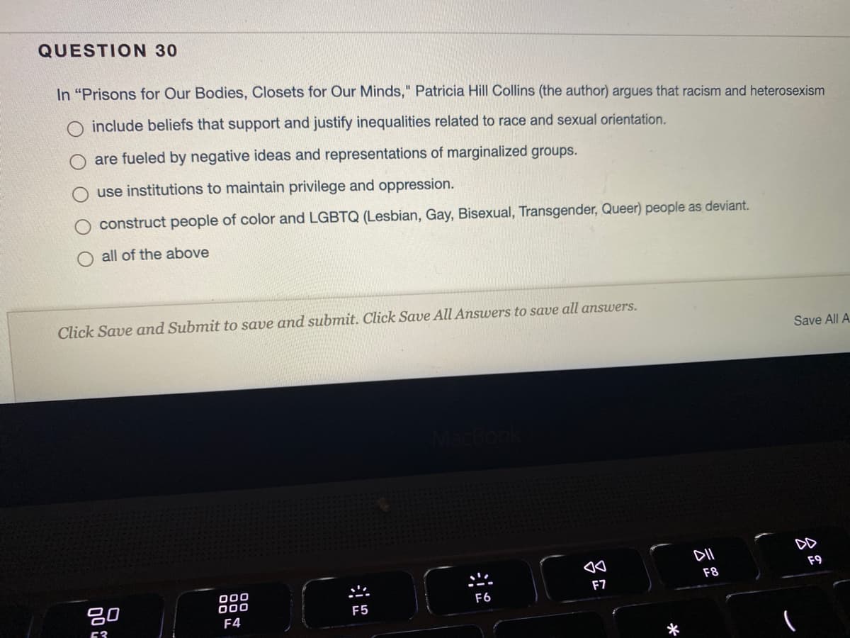 QUESTION 30
In "Prisons for Our Bodies, Closets for Our Minds," Patricia Hill Collins (the author) argues that racism and heterosexism
include beliefs that support and justify inequalities related to race and sexual orientation.
are fueled by negative ideas and representations of marginalized groups.
use institutions to maintain privilege and oppression.
construct people of color and LGBTQ (Lesbian, Gay, Bisexual, Transgender, Queer) people as deviant.
all of the above
Click Save and Submit to save and submit. Click Save All Answers to save all answers.
Save All A.
DD
F9
F8
吕0
000
000
F7
F6
F5
F4
53
