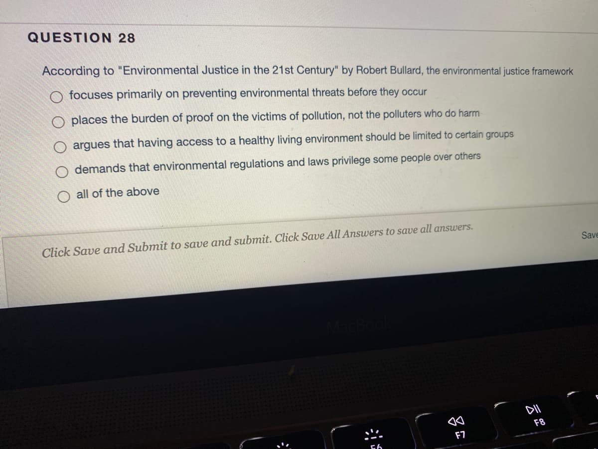QUESTION 28
According to "Environmental Justice in the 21st Century" by Robert Bullard, the environmental justice framework
focuses primarily on preventing environmental threats before they occur
places the burden of proof on the victims of pollution, not the polluters who do harm
argues that having access to a healthy living environment should be limited to certain groups
demands that environmental regulations and laws privilege some people over others
all of the above
Click Save and Submit to save and submit. Click Save All Answers to save all answers.
Save
DII
F8
F7
吕
