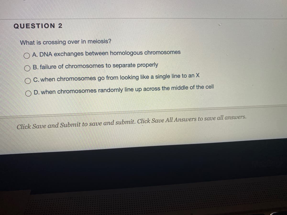 QUESTION 2
What is crossing over in meiosis?
A. DNA exchanges between homologous chromosomes
O B. failure of chromosomes to separate properly
O C. when chromosomes go from looking like a single line to an X
O D. when chromosomes randomly line up across the middle of the cell
Click Save and Submit to save and submit. Click Save All Answers to save all answers.
