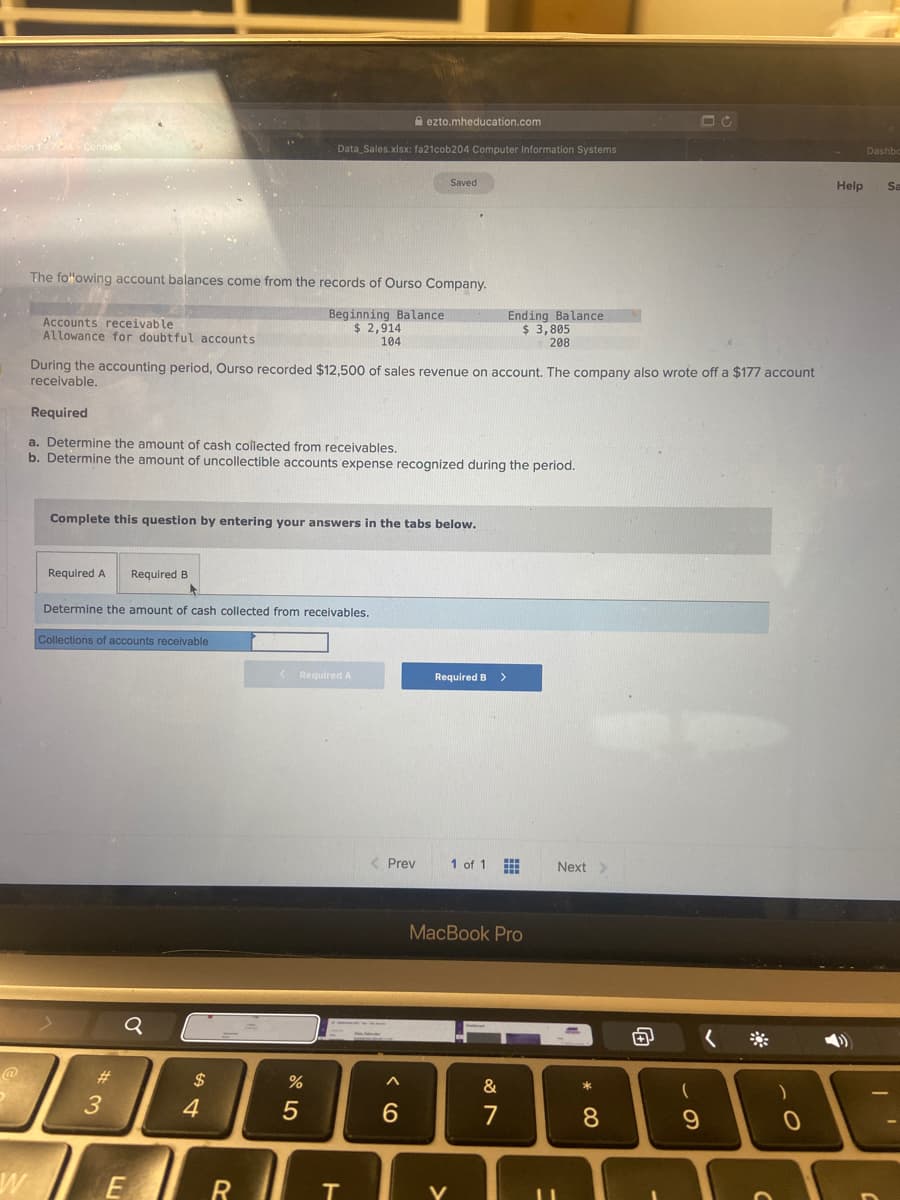 A ezto.mheducation.com
Data Sales.xlsx: fa21cob204 Computer Information Systems
Dashbo
Saved
Help
Sa
The fo"owing account balances come from the records of Ourso Company.
Accounts receivable
Allowance for doubtful accounts
Beginning Balance
$ 2,914
Ending Balance
$ 3,805
208
104
During the accounting period, Ourso recorded $12,500 of sales revenue on account. The company also wrote off a $177 account
receivable.
Required
a. Determine the amount of cash collected from receivables.
b. Determine the amount of uncollectible accounts expense recognized during the period.
Complete this question by entering your answers in the tabs below.
Required A
Required B
Determine the amount of cash collected from receivables.
Collections of accounts receivable
K Required A
Required B>
< Prev
1 of 1
Next
MacBook Pro
#3
$
&
4
6.
7
8.
V
くo
