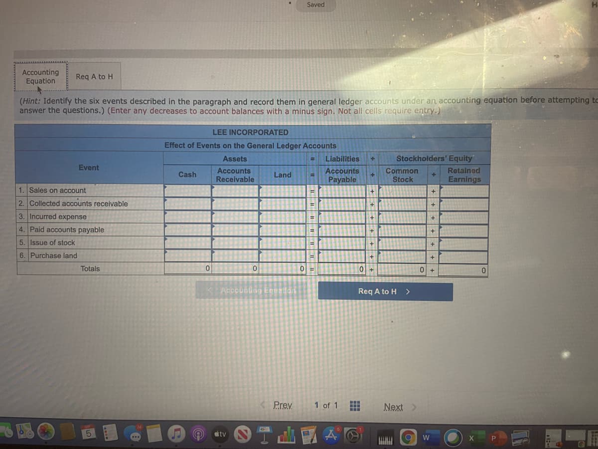 Saved
Accounting
Equation
Req A to H
(Hint: Identify the six events described in the paragraph and record them in general ledger accounts under an accounting equation before attempting to
answer the questions.) (Enter any decreases to account balances with a minus sign. Not all cells require entry.)
LEE INCORPORATED
Effect of Events on the General Ledger Accounts
Assets
Liabilities
Stockholders' Equity
%3D
Event
Accounts
Receivable
Accounts
Common
Retained
Cash
Land
Payable
Stock
Earnings
1. Sales on account
2. Collected accounts receivable
%3D
3. Incurred expense
4. Paid accounts payable
5. Issue of stock
6. Purchase land
%3D
Totals
0 +
Accoundng Equadon
Req A to H
>
Prev
1 of 1
Next >
tv

