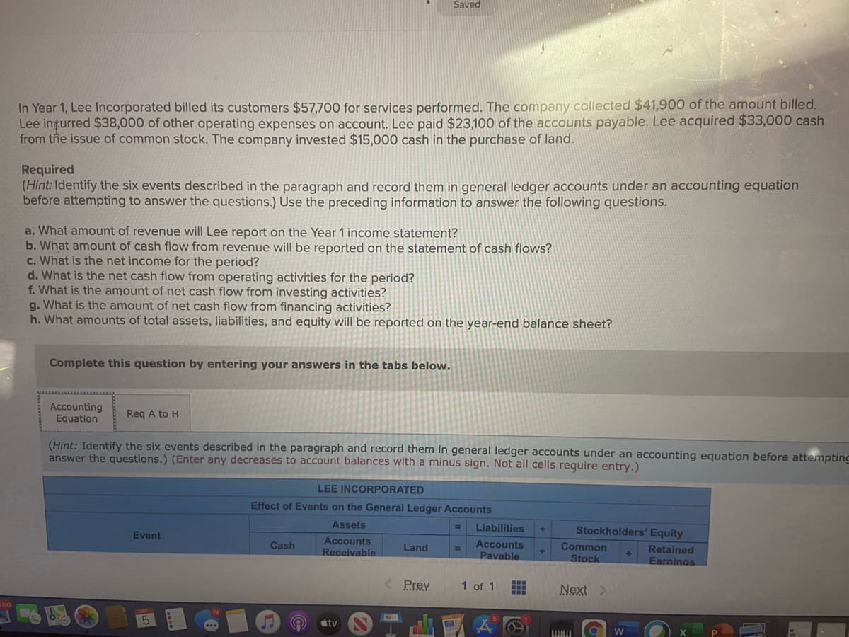 Saved
In Year 1, Lee Incorporated billed its customers $57,700 for services performed. The company collected $41,900 of the amount billed.
Lee ingurred $38,000 of other operating expenses
from the issue of common stock. The company invested $15,000 cash in the purchase of land.
account. Lee paid $23,100 of the accounts payable. Lee acquired $33,000 cash
Required
(Hint: Identify the six events described in the paragraph and record them in general ledger accounts under an accounting equation
before attempting to answer the questions.) Use the preceding information to answer the following questions.
a. What amount of revenue will Lee report on the Year 1 income statement?
b. What amount of cash flow from revenue will be reported on the statement of cash flows?
c. What is the net income for the period?
d. What is the net cash flow from operating activities for the period?
f. What is the amount of net cash flow from investing activities?
g. What is the amount of net cash flow from financing activities?
h. What amounts of total assets, liabilities, and equity will be reported on the year-end balance sheet?
Complete this question by entering your answers in the tabs below.
Accounting
Equation
Req A to H
(Hint: Identify the six events described in the paragraph and record them in general ledger accounts under an accounting equation before attempting
answer the questions.) (Enter any decreases to account balances with a minus sign. Not all cells require entry.)
LEE INCORPORATED
Effect of Events on the General Ledger Accounts
Assets
Liabilities
Stockholders' Equity
+]
Event
Accounts
Receivable
Accounts
Pavable
Cash
Common
Stock
Land
Retained
Earninas
%3D
4.
Prev
1 of 1
Next >
tv
W
