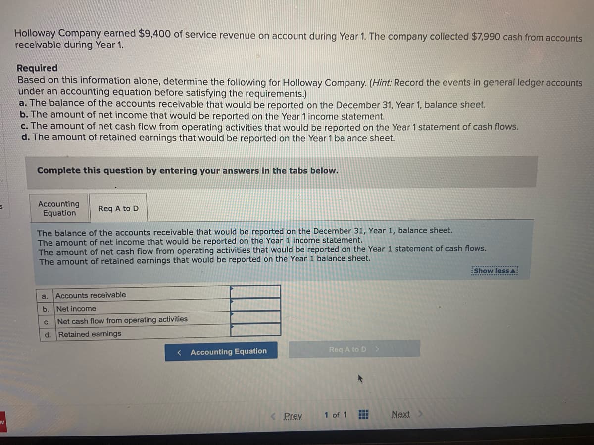 Holloway Company earned $9,400 of service revenue on account during Year 1. The company collected $7,990 cash from accounts
receivable during Year 1.
Required
Based on this information alone, determine the following for Holloway Company. (Hint: Record the events in general ledger accounts
under an accounting equation before satisfying the requirements.)
a. The balance of the accounts receivable that would be reported on the December 31, Year 1, balance sheet.
b. The amount of net income that would be reported on the Year 1 income statement.
c. The amount of net cash flow from operating activities that would be reported on the Year 1 statement of cash flows.
d. The amount of retained earnings that would be reported on the Year 1 balance sheet.
Complete this question by entering your answers in the tabs below.
Accounting
Equation
Req A to D
The balance of the accounts receivable that would be reported on the December 31, Year 1, balance sheet.
The amount of net income that would be reported on the Year 1 income statement.
The amount of net cash flow from operating activities that would be reported on the Year 1 statement of cash flows.
The amount of retained earnings that would be reported on the Year 1 balance sheet.
Show lesS A:
a.
Accounts receivable
b. Net income
C.
Net cash flow from operating activities
d. Retained earnings
< Accounting Equation
Req A to D >
<Prev
1 of 1
Next
