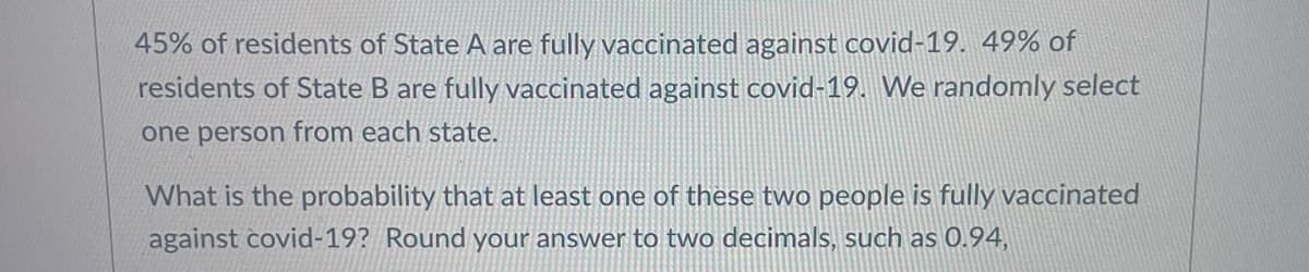 45% of residents of State A are fully vaccinated against COVID-19. 49% of residents of State B are fully vaccinated against COVID-19. We randomly select one person from each state.

What is the probability that at least one of these two people is fully vaccinated against COVID-19? Round your answer to two decimals, such as 0.94.