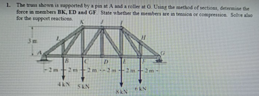 1. The truss shown is supported by a pin at A and a roller at G. Using the method of sections, determine the
force in members BK, ED and GF. State whether the members are in tension or compression. Solve also
for the support reactions.
3m
B.
-2m
2 m
2m -2m-2m
2 m
4kN
5kN
6 KN
8KN
