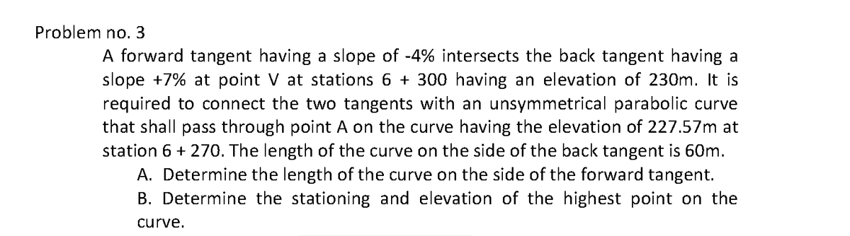 Problem no. 3
A forward tangent having a slope of -4% intersects the back tangent having a
slope +7% at point V at stations 6 + 300 having an elevation of 230m. It is
required to connect the two tangents with an unsymmetrical parabolic curve
that shall pass through point A on the curve having the elevation of 227.57m at
station 6 + 270. The length of the curve on the side of the back tangent is 60m.
A. Determine the length of the curve on the side of the forward tangent.
B. Determine the stationing and elevation of the highest point on the
curve.
