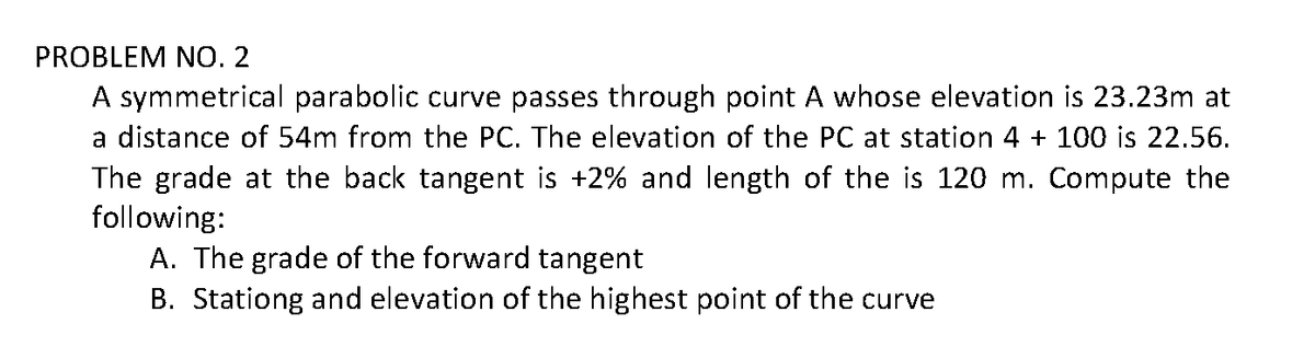 PROBLEM NO. 2
A symmetrical parabolic curve passes through point A whose elevation is 23.23m at
a distance of 54m from the PC. The elevation of the PC at station 4 + 100 is 22.56.
The grade at the back tangent is +2% and length of the is 120 m. Compute the
following:
A. The grade of the forward tangent
B. Stationg and elevation of the highest point of the curve
