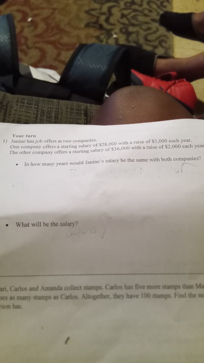 OVERVE
Ve
Your turn
1) Janine has job offers at two companies.
One company offers a starting salary of $28,000 with a raise of $3,000 each year.
The other company offers a starting salary of $36,000 with a raise of $2,000 each year
In how many years would Janine's salary be the same with both companies?
What will be the salary?
ari, Carlos and Amanda collect stamps. Carlos has five more stamps than Ma
mes as many stamps as Carlos. Altogether, they have 100 stamps. Find the nu
rson has.