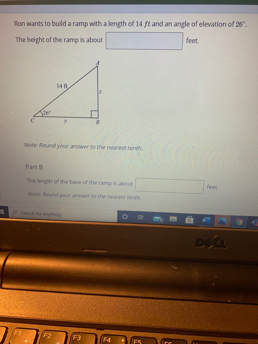 Ron wants to build a ramp with a length of 14 ft and an angle of elevation of 26°.
feet.
The height of the ramp is about
14 ft
26°
C
y
Note: Round your answer to the nearest tenth.
Part B
The length of the base of the ramp is about
feet.
Note: Round your answer to the nearest tenth.
eSearch for anything
12
Defu
F1
F2
F3
F4
E5
