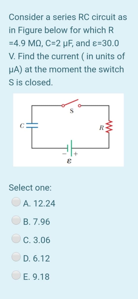 Consider a series RC circuit as
in Figure below for which R
=4.9 MQ, C=2 µF, and ɛ=30.0
V. Find the current ( in units of
HA) at the moment the switch
S is closed.
S
R
Select one:
А. 12.24
В. 7.96
С. 3.06
D. 6.12
E. 9.18
