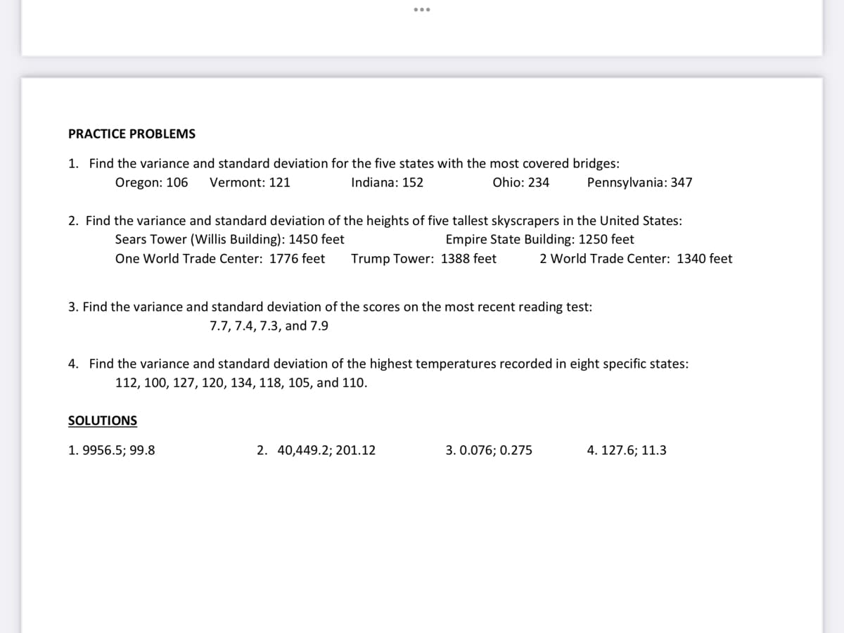 PRACTICE PROBLEMS
1. Find the variance and standard deviation for the five states with the most covered bridges:
Oregon: 106
Vermont: 121
Indiana: 152
Ohio: 234
Pennsylvania: 347
2. Find the variance and standard deviation of the heights of five tallest skyscrapers in the United States:
Sears Tower (Willis Building): 1450 feet
Empire State Building: 1250 feet
One World Trade Center: 1776 feet
Trump Tower: 1388 feet
2 World Trade Center: 1340 feet
3. Find the variance and standard deviation of the scores on the most recent reading test:
7.7, 7.4, 7.3, and 7.9
4. Find the variance and standard deviation of the highest temperatures recorded in eight specific states:
112, 100, 127, 120, 134, 118, 105, and 110.
SOLUTIONS
1. 9956.5; 99.8
2. 40,449.2; 201.12
3. 0.076; 0.275
4. 127.6; 11.3
