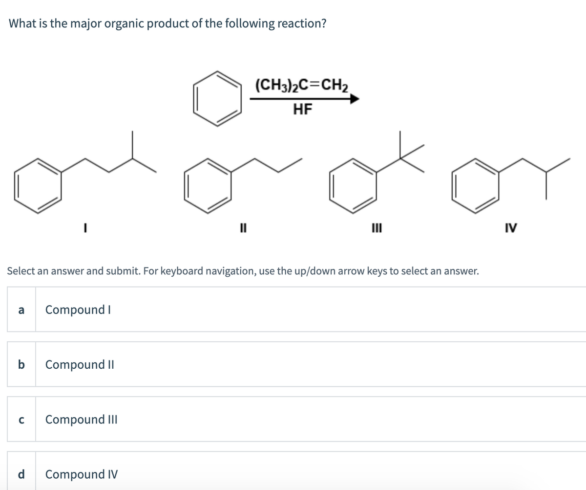 What is the major organic product of the following reaction?
(CH3)2C=CH2
HF
II
II
IV
Select an answer and submit. For keyboard navigation, use the up/down arrow keys to select an answer.
a
Compound I
b
Compound II
Compound III
d
Compound IV
