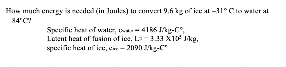 How much energy is needed (in Joules) to convert 9.6 kg of ice at -31° C to water at
84°C?
Specific heat of water, Cwater = 4186 J/kg-C°,
Latent heat of fusion of ice, LF = 3.33 X105 J/kg,
specific heat of ice, cice = 2090 J/kg-C°
