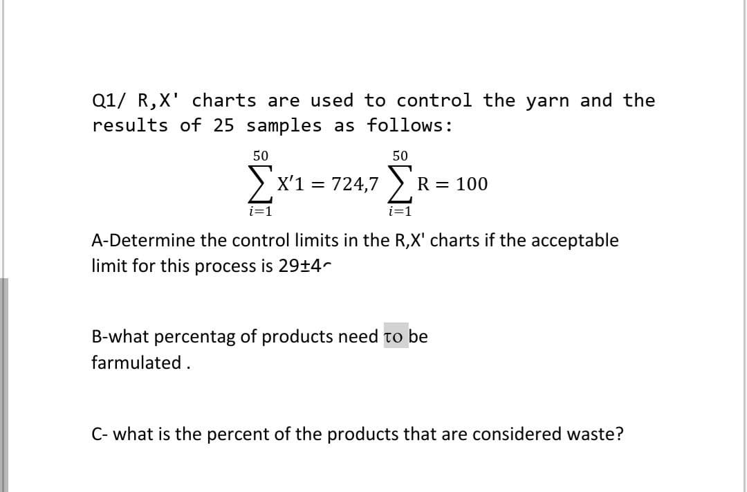 Q1/ R,X' charts are used to control the yarn and the
results of 25 samples as follows:
50
X'1 = 724,7
50
Σ
i=1
R = 100
i=1
A-Determine the control limits in the R,X' charts if the acceptable
limit for this process is 29+4^
B-what percentag of products need to be
farmulated.
C- what is the percent of the products that are considered waste?