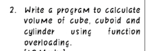 2. Write a pro gram to calculate
volume of cube, cuboid and
function
cylinder
using
overloading.
