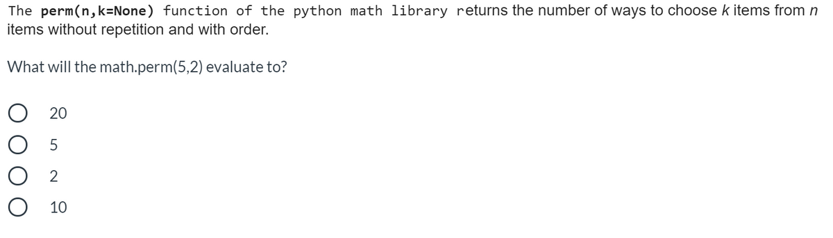 The perm(n, k=None) function of the python math library returns the number of ways to choose k items from n
items without repetition and with order.
What will the math.perm(5,2) evaluate to?
20
5
O 2
O 10
