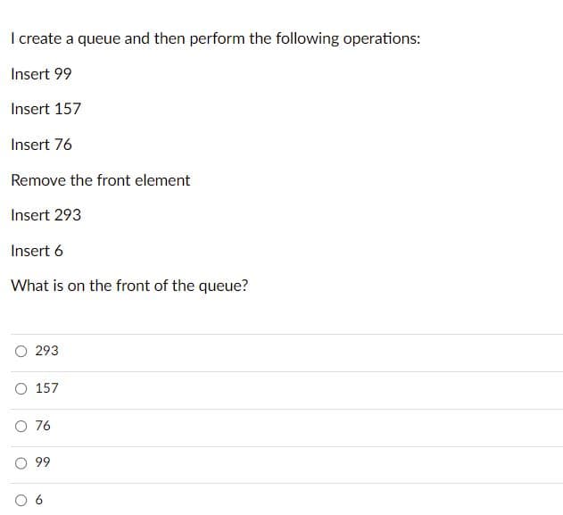 I create a queue and then perform the following operations:
Insert 99
Insert 157
Insert 76
Remove the front element
Insert 293
Insert 6
What is on the front of the queue?
293
O 157
O 76
99