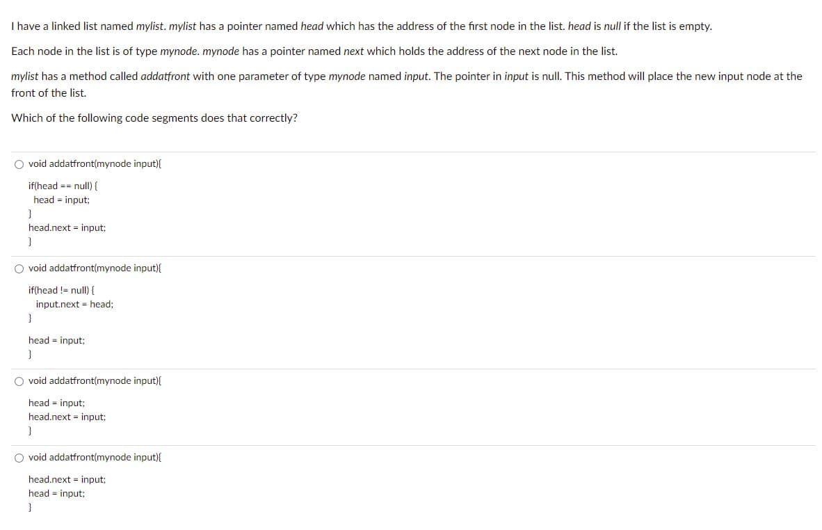 I have a linked list named mylist. mylist has a pointer named head which has the address of the first node in the list. head is null if the list is empty.
Each node in the list is of type mynode. mynode has a pointer named next which holds the address of the next node in the list.
mylist has a method called addatfront with one parameter of type mynode named input. The pointer in input is null. This method will place the new input node at the
front of the list.
Which of the following code segments does that correctly?
O void addatfront(mynode input){
if(head == null) {
head = input;
}
head.next input;
}
Ovoid addatfront(mynode input){
if(head != null) {
input.next = head;
}
head = input;
}
O void addatfront(mynode input){
head = input;
head.next input;
}
O void addatfront(mynode input){
head.next input;
head = input;
}