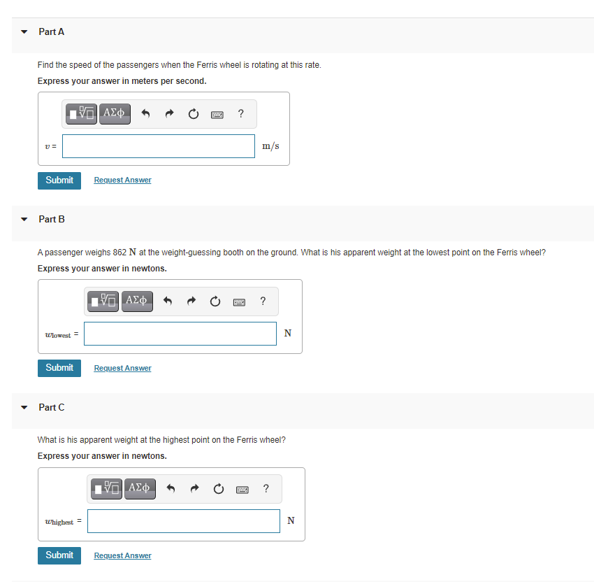 Part A
Find the speed of the passengers when the Ferris wheel is rotating at this rate.
Express your answer in meters per second.
?
m/s
Submit
Request Answer
Part B
A passenger weighs 862 N at the weight-guessing booth on the ground. What is his apparent weight at the lowest point on the Ferris wheel?
Express your answer in newtons.
?
Wlowest =
N
Submit
Request Answer
Part C
What is his apparent weight at the highest point on the Ferris wheel?
Express your answer in newtons.
Whighest =
N
Submit
Request Answer
