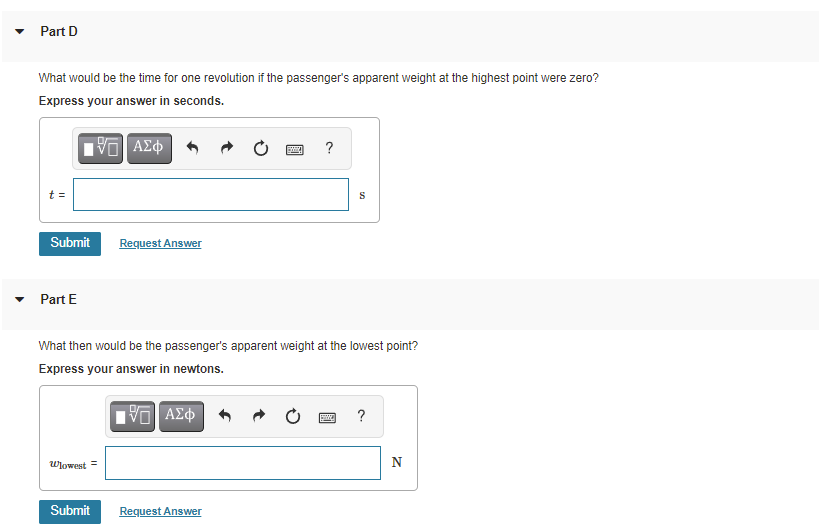 Part D
What would be the time for one revolution if the passenger's apparent weight at the highest point were zero?
Express your answer in seconds.
?
t =
S
Submit
Request Answer
Part E
What then would be the passenger's apparent weight at the lowest point?
Express your answer in newtons.
?
Wlowest =
N
Submit
Request Answer
