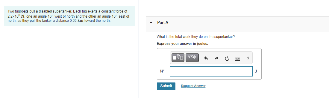 Two tugboats pull a disabled supertanker. Each tug exerts a constant force of
2.2x10° N, one an angle 16° west of north and the other an angle 16° east of
north, as they pull the tanker a distance 0.66 km toward the north.
Part A
What is the total work they do on the supertanker?
Express your answer in joules.
Πν ΑΣφ
W =
J
Submit
Reguest Answer
