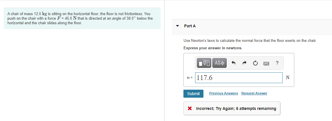 A chair of mass 12.0 kg is sitting on the horizontal floor; the floor is not frictionless. You
push on the chair with a force F = 45.0 N that is directed at an angle of 38.0° below the
horizontal and the chair slides along the floor.
Part A
Use Newton's laws to calculate the normal force that the floor exerts on the chair.
Express your answer in newtons.
?
n= 117.6
Submit
Previous Answers Request Answer
X Incorrect; Try Again; 6 attempts remaining
